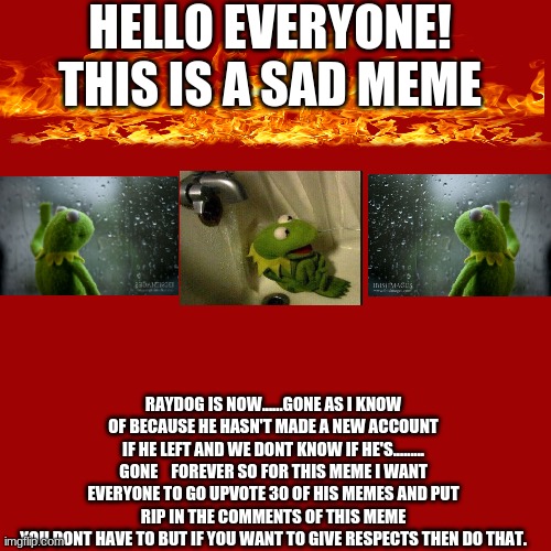 Blank Transparent Square | HELLO EVERYONE! THIS IS A SAD MEME; RAYDOG IS NOW......GONE AS I KNOW OF BECAUSE HE HASN'T MADE A NEW ACCOUNT IF HE LEFT AND WE DONT KNOW IF HE'S......... GONE    FOREVER SO FOR THIS MEME I WANT EVERYONE TO GO UPVOTE 30 OF HIS MEMES AND PUT RIP IN THE COMMENTS OF THIS MEME
YOU DONT HAVE TO BUT IF YOU WANT TO GIVE RESPECTS THEN DO THAT. | image tagged in memes,blank transparent square | made w/ Imgflip meme maker