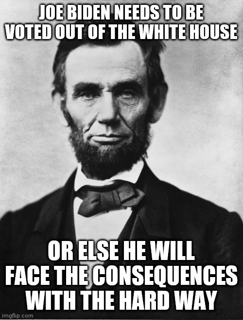 Abraham Lincoln | JOE BIDEN NEEDS TO BE VOTED OUT OF THE WHITE HOUSE; OR ELSE HE WILL FACE THE CONSEQUENCES WITH THE HARD WAY | image tagged in abraham lincoln,joe biden | made w/ Imgflip meme maker