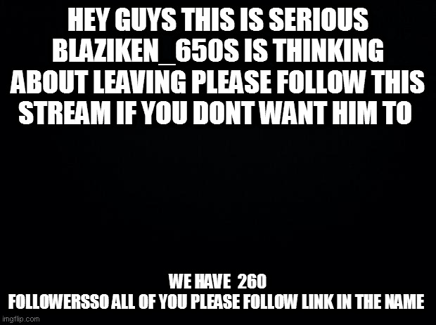 https://imgflip.com/m/Save_Blaziken | HEY GUYS THIS IS SERIOUS BLAZIKEN_650S IS THINKING ABOUT LEAVING PLEASE FOLLOW THIS STREAM IF YOU DONT WANT HIM TO; WE HAVE  260 FOLLOWERSSO ALL OF YOU PLEASE FOLLOW LINK IN THE NAME | image tagged in black background | made w/ Imgflip meme maker