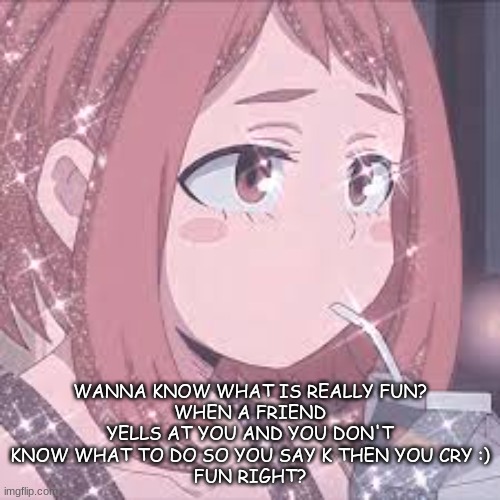 WANNA KNOW WHAT IS REALLY FUN?
WHEN A FRIEND YELLS AT YOU AND YOU DON'T KNOW WHAT TO DO SO YOU SAY K THEN YOU CRY :)
FUN RIGHT? | made w/ Imgflip meme maker