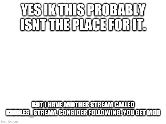 Ok ok this is a little out of place. But, my other stream is about the same | YES IK THIS PROBABLY ISNT THE PLACE FOR IT. BUT I HAVE ANOTHER STREAM CALLED RIDDLES_STREAM. CONSIDER FOLLOWING. YOU GET MOD | image tagged in blank white template | made w/ Imgflip meme maker