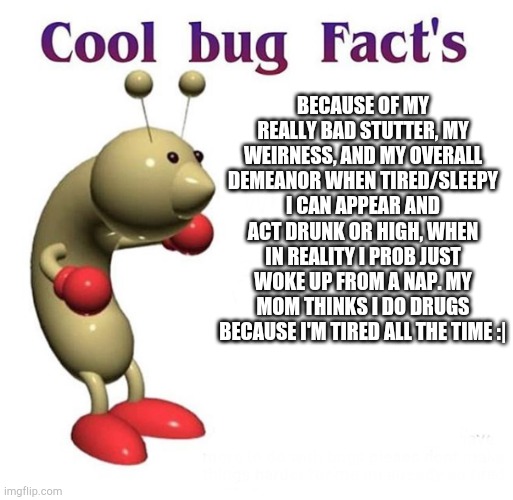 My family doesn't trust me all that much | BECAUSE OF MY REALLY BAD STUTTER, MY WEIRNESS, AND MY OVERALL DEMEANOR WHEN TIRED/SLEEPY I CAN APPEAR AND ACT DRUNK OR HIGH, WHEN IN REALITY I PROB JUST WOKE UP FROM A NAP. MY MOM THINKS I DO DRUGS BECAUSE I'M TIRED ALL THE TIME :| | image tagged in cool bug facts | made w/ Imgflip meme maker