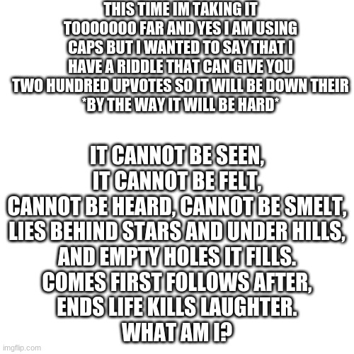 private chat me and tell me the answer and i will give you 200 upvotes! SWEAR | THIS TIME IM TAKING IT TOOOOOOO FAR AND YES I AM USING CAPS BUT I WANTED TO SAY THAT I HAVE A RIDDLE THAT CAN GIVE YOU TWO HUNDRED UPVOTES SO IT WILL BE DOWN THEIR
*BY THE WAY IT WILL BE HARD*; IT CANNOT BE SEEN, IT CANNOT BE FELT,
CANNOT BE HEARD, CANNOT BE SMELT,
LIES BEHIND STARS AND UNDER HILLS,
AND EMPTY HOLES IT FILLS.
COMES FIRST FOLLOWS AFTER,
ENDS LIFE KILLS LAUGHTER.
WHAT AM I? | image tagged in dont,upvote | made w/ Imgflip meme maker
