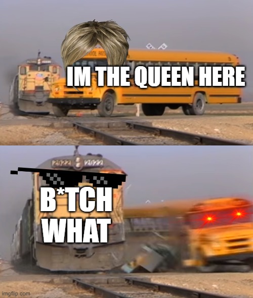 A train hitting a school bus |  IM THE QUEEN HERE; B*TCH WHAT | image tagged in a train hitting a school bus | made w/ Imgflip meme maker