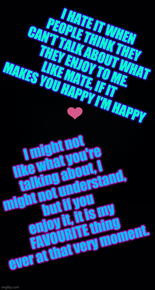 Don't say sorry if you feel you are rambling, own it! | I HATE IT WHEN PEOPLE THINK THEY CAN'T TALK ABOUT WHAT THEY ENJOY TO ME.
LIKE MATE, IF IT MAKES YOU HAPPY I'M HAPPY; I might not like what you're talking about, I might not understand, but if you enjoy it, it is my FAVOURITE thing ever at that very moment. ❤️ | image tagged in black background | made w/ Imgflip meme maker