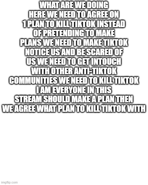 WE CAN DO BETTER!!! | WHAT ARE WE DOING HERE WE NEED TO AGREE ON 1 PLAN TO KILL TIKTOK INSTEAD OF PRETENDING TO MAKE PLANS WE NEED TO MAKE TIKTOK NOTICE US AND BE SCARED OF US WE NEED TO GET INTOUCH WITH OTHER ANTI-TIKTOK COMMUNITIES WE NEED TO KILL TIKTOK I AM EVERYONE IN THIS STREAM SHOULD MAKE A PLAN THEN WE AGREE WHAT PLAN TO KILL TIKTOK WITH | image tagged in memes,blank transparent square,tik tok sucks,tiktok sucks | made w/ Imgflip meme maker