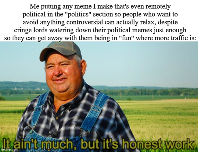 It ain't much, but it's honest work | Me putting any meme I make that's even remotely political in the "politics" section so people who want to avoid anything controversial can actually relax, despite cringe lords watering down their political memes just enough so they can get away with them being in "fun" where more traffic is: | image tagged in it ain't much but it's honest work | made w/ Imgflip meme maker