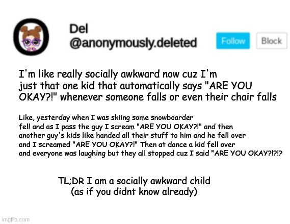 Del Announcement | I'm like really socially awkward now cuz I'm just that one kid that automatically says "ARE YOU OKAY?!" whenever someone falls or even their chair falls; Like, yesterday when I was skiing some snowboarder fell and as I pass the guy I scream "ARE YOU OKAY?!" and then another guy's kids like handed all their stuff to him and he fell over and I screamed "ARE YOU OKAY?!" Then at dance a kid fell over and everyone was laughing but they all stopped cuz I said "ARE YOU OKAY?!?!? TL;DR I am a socially awkward child
(as if you didnt know already) | image tagged in del announcement | made w/ Imgflip meme maker