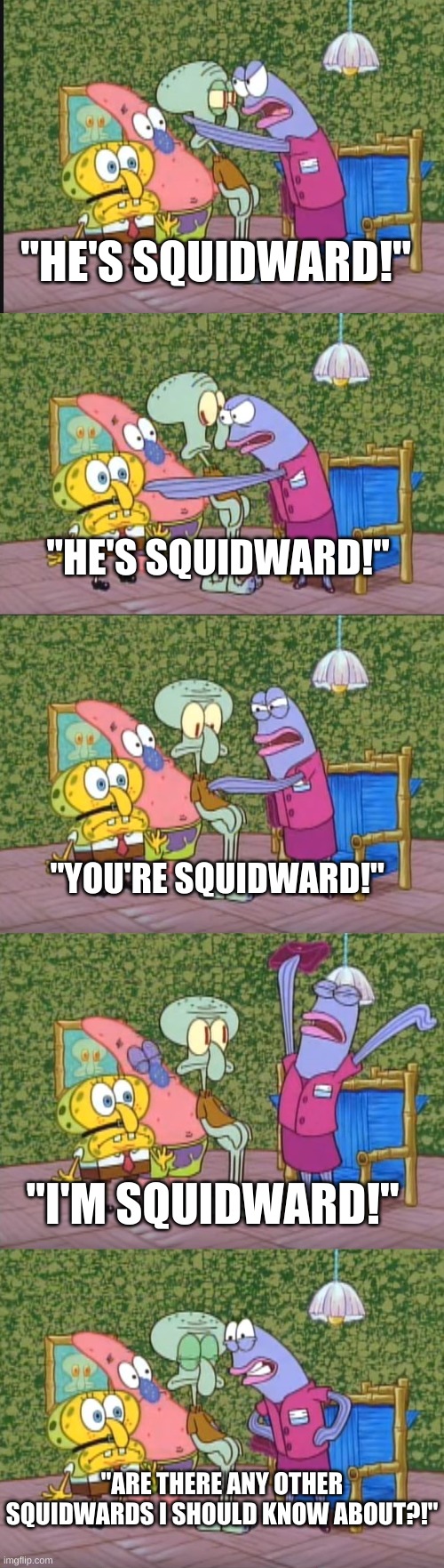 "ARE THERE ANY OTHER SQUIDWARDS I SHOULD KNOW ABOUT?!" | "HE'S SQUIDWARD!"; "HE'S SQUIDWARD!"; "YOU'RE SQUIDWARD!"; "I'M SQUIDWARD!"; "ARE THERE ANY OTHER SQUIDWARDS I SHOULD KNOW ABOUT?!" | image tagged in any other squidwards | made w/ Imgflip meme maker