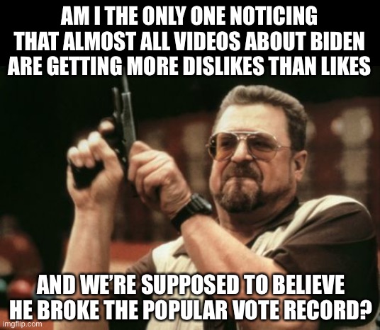 Just an observation. | AM I THE ONLY ONE NOTICING THAT ALMOST ALL VIDEOS ABOUT BIDEN ARE GETTING MORE DISLIKES THAN LIKES; AND WE’RE SUPPOSED TO BELIEVE HE BROKE THE POPULAR VOTE RECORD? | image tagged in memes,am i the only one around here,funny,politics,joe biden,youtube | made w/ Imgflip meme maker