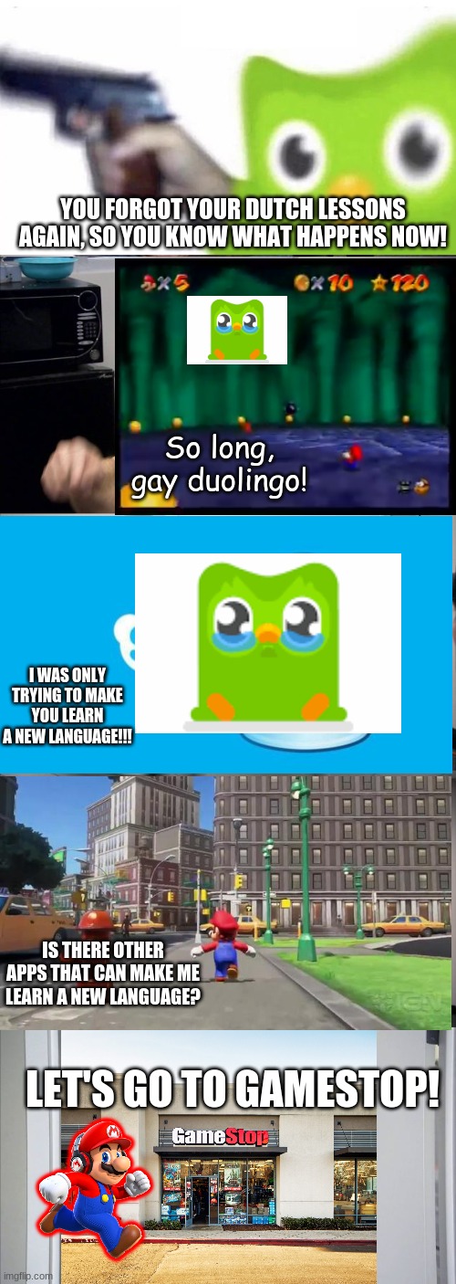 Mario vs Duolingo | YOU FORGOT YOUR DUTCH LESSONS AGAIN, SO YOU KNOW WHAT HAPPENS NOW! So long, gay duolingo! I WAS ONLY TRYING TO MAKE YOU LEARN A NEW LANGUAGE!!! IS THERE OTHER APPS THAT CAN MAKE ME LEARN A NEW LANGUAGE? LET'S GO TO GAMESTOP! | image tagged in memes,mario,duolingo | made w/ Imgflip meme maker