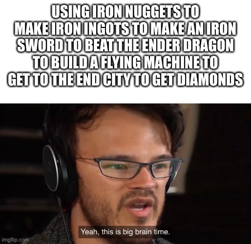 Yeah, this is big brain time | USING IRON NUGGETS TO MAKE IRON INGOTS TO MAKE AN IRON SWORD TO BEAT THE ENDER DRAGON TO BUILD A FLYING MACHINE TO GET TO THE END CITY TO GE | image tagged in yeah this is big brain time | made w/ Imgflip meme maker