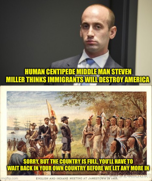 I’m sure the irony would be completely lost to him | HUMAN CENTIPEDE MIDDLE MAN STEVEN MILLER THINKS IMMIGRANTS WILL DESTROY AMERICA; SORRY, BUT THE COUNTRY IS FULL, YOU’LL HAVE TO WAIT BACK IN YOUR OWN COUNTRY BEFORE WE LET ANY MORE IN | image tagged in steven miller fired,native americans meeting colonists | made w/ Imgflip meme maker