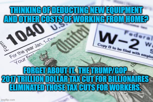 Disappointed But Not Surprised. | THINKING OF DEDUCTING NEW EQUIPMENT AND OTHER COSTS OF WORKING FROM HOME? FORGET ABOUT IT.  THE TRUMP/GOP 2017 TRILLION DOLLAR TAX CUT FOR BILLIONAIRES ELIMINATED THOSE TAX CUTS FOR WORKERS. | image tagged in politics | made w/ Imgflip meme maker