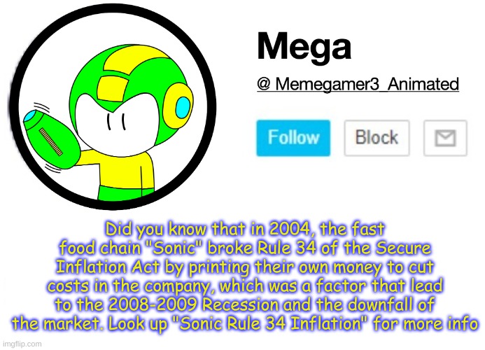 I'm totally mega | Did you know that in 2004, the fast food chain "Sonic" broke Rule 34 of the Secure Inflation Act by printing their own money to cut costs in the company, which was a factor that lead to the 2008-2009 Recession and the downfall of the market. Look up "Sonic Rule 34 Inflation" for more info | image tagged in mega msmg announcement template | made w/ Imgflip meme maker