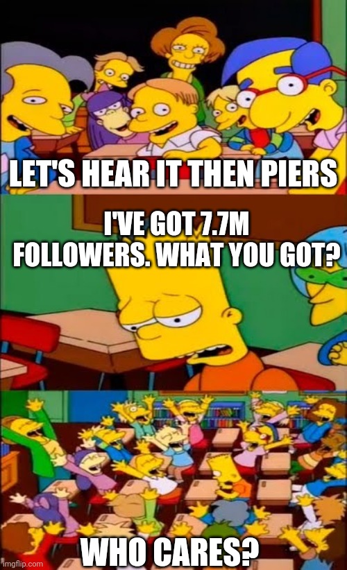 say the line bart! simpsons | LET'S HEAR IT THEN PIERS; I'VE GOT 7.7M FOLLOWERS. WHAT YOU GOT? WHO CARES? | image tagged in say the line bart simpsons | made w/ Imgflip meme maker