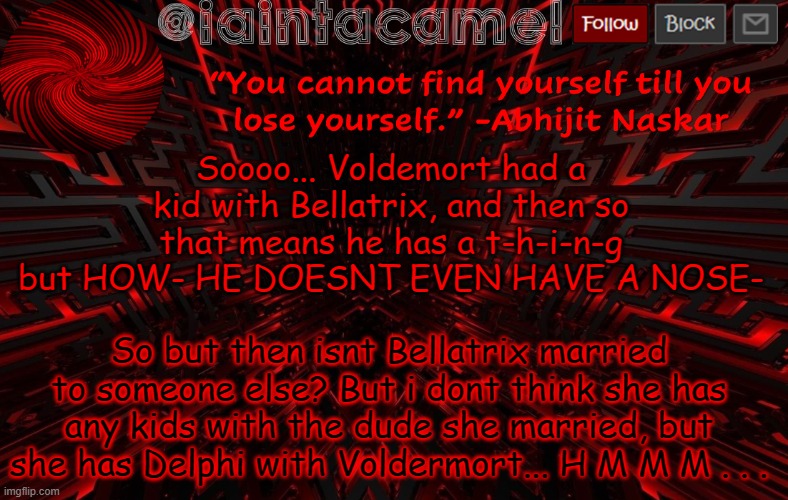 iaintacamel | Soooo... Voldemort had a kid with Bellatrix, and then so that means he has a t-h-i-n-g but HOW- HE DOESNT EVEN HAVE A NOSE-; So but then isnt Bellatrix married to someone else? But i dont think she has any kids with the dude she married, but she has Delphi with Voldermort... H M M M . . . | image tagged in iaintacamel | made w/ Imgflip meme maker