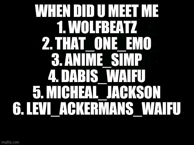 Black background | WHEN DID U MEET ME
1. WOLFBEATZ
2. THAT_ONE_EMO
3. ANIME_SIMP
4. DABIS_WAIFU
5. MICHEAL_JACKSON
6. LEVI_ACKERMANS_WAIFU | image tagged in black background | made w/ Imgflip meme maker