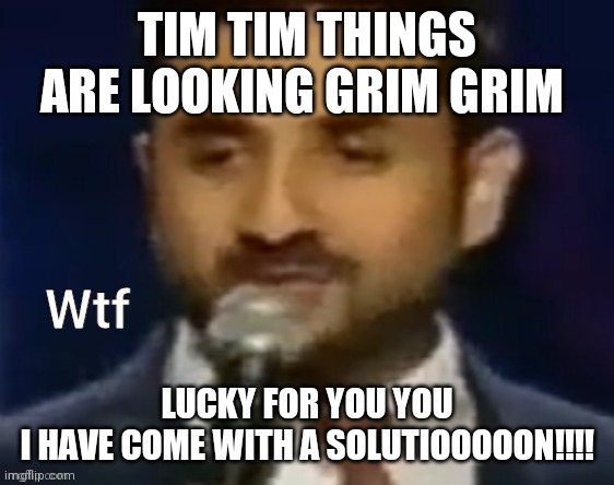 *high notes* It's you lucky day | TIM TIM THINGS ARE LOOKING GRIM GRIM; LUCKY FOR YOU YOU
I HAVE COME WITH A SOLUTIOOOOON!!!! | image tagged in wtf,safety water | made w/ Imgflip meme maker