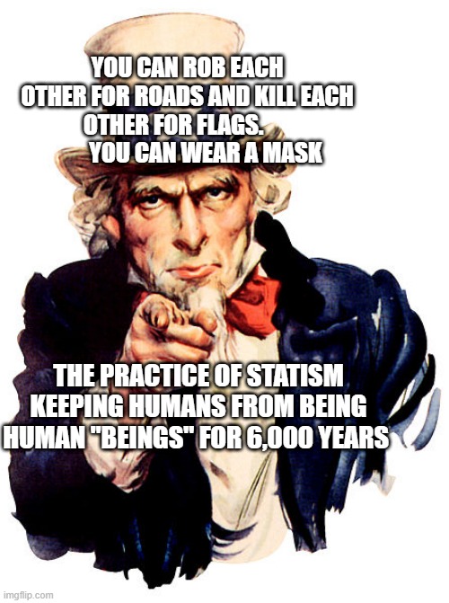 I need you | YOU CAN ROB EACH OTHER FOR ROADS AND KILL EACH OTHER FOR FLAGS.                YOU CAN WEAR A MASK; THE PRACTICE OF STATISM KEEPING HUMANS FROM BEING HUMAN "BEINGS" FOR 6,000 YEARS | image tagged in i need you | made w/ Imgflip meme maker