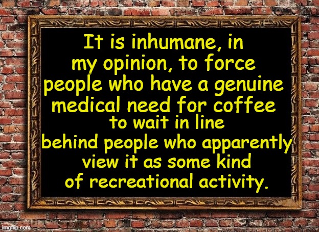 That's life! | It is inhumane, in my opinion, to force people who have a genuine medical need for coffee; to wait in line behind people who apparently view it as some kind of recreational activity. | image tagged in funny | made w/ Imgflip meme maker