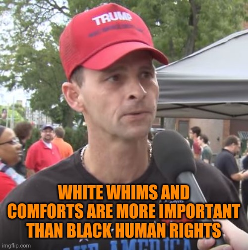 Trump supporter | WHITE WHIMS AND COMFORTS ARE MORE IMPORTANT THAN BLACK HUMAN RIGHTS | image tagged in trump supporter | made w/ Imgflip meme maker