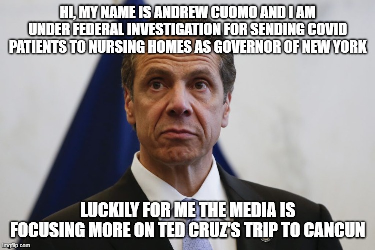 Cuomocruz | HI, MY NAME IS ANDREW CUOMO AND I AM UNDER FEDERAL INVESTIGATION FOR SENDING COVID PATIENTS TO NURSING HOMES AS GOVERNOR OF NEW YORK; LUCKILY FOR ME THE MEDIA IS FOCUSING MORE ON TED CRUZ'S TRIP TO CANCUN | image tagged in andrew cuomo,ted cruz,covid19 | made w/ Imgflip meme maker