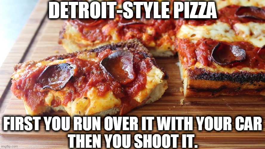 DETROIT-STYLE PIZZA; FIRST YOU RUN OVER IT WITH YOUR CAR
THEN YOU SHOOT IT. | image tagged in pizza,detroit | made w/ Imgflip meme maker