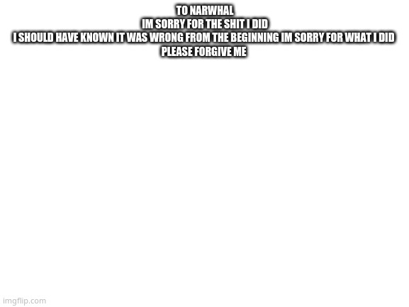 Blank White Template | TO NARWHAL
IM SORRY FOR THE SHIT I DID
I SHOULD HAVE KNOWN IT WAS WRONG FROM THE BEGINNING IM SORRY FOR WHAT I DID 
PLEASE FORGIVE ME | image tagged in blank white template | made w/ Imgflip meme maker
