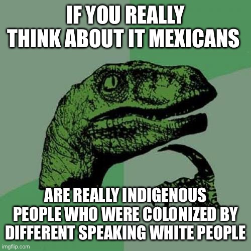 Philosoraptor | IF YOU REALLY THINK ABOUT IT MEXICANS; ARE REALLY INDIGENOUS PEOPLE WHO WERE COLONIZED BY DIFFERENT SPEAKING WHITE PEOPLE | image tagged in memes,philosoraptor | made w/ Imgflip meme maker