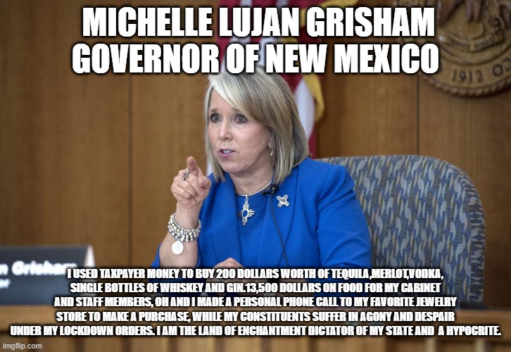 Rules for Thee, but not for Me | MICHELLE LUJAN GRISHAM GOVERNOR OF NEW MEXICO; I USED TAXPAYER MONEY TO BUY 200 DOLLARS WORTH OF TEQUILA,MERLOT,VODKA, SINGLE BOTTLES OF WHISKEY AND GIN.13,500 DOLLARS ON FOOD FOR MY CABINET AND STAFF MEMBERS, OH AND I MADE A PERSONAL PHONE CALL TO MY FAVORITE JEWELRY STORE TO MAKE A PURCHASE, WHILE MY CONSTITUENTS SUFFER IN AGONY AND DESPAIR UNDER MY LOCKDOWN ORDERS. I AM THE LAND OF ENCHANTMENT DICTATOR OF MY STATE AND  A HYPOCRITE. | image tagged in queen grisham says | made w/ Imgflip meme maker