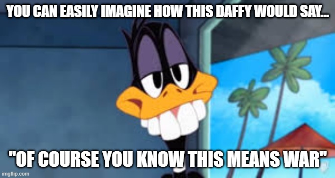 Say It Daffy | YOU CAN EASILY IMAGINE HOW THIS DAFFY WOULD SAY... "OF COURSE YOU KNOW THIS MEANS WAR" | image tagged in looney tunes | made w/ Imgflip meme maker