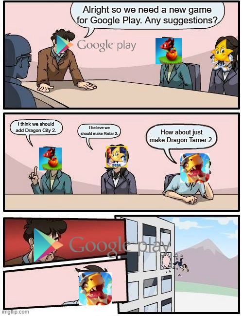 google play running out of ideas be like | Alright so we need a new game for Google Play. Any suggestions? I think we should add Dragon City 2. I believe we should make Ristar 2. How about just make Dragon Tamer 2. | image tagged in memes,boardroom meeting suggestion | made w/ Imgflip meme maker