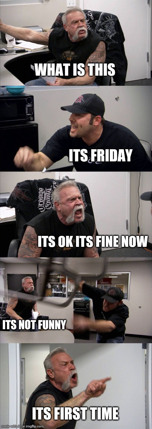 its friday | WHAT IS THIS; ITS FRIDAY; ITS OK ITS FINE NOW; ITS NOT FUNNY; ITS FIRST TIME | image tagged in memes,american chopper argument,ai meme | made w/ Imgflip meme maker