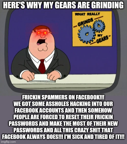 That's the issue with frickin facebook today |  HERE'S WHY MY GEARS ARE GRINDING; FRICKIN SPAMMERS ON FACEBOOK!!! WE GOT SOME ASSHOLES HACKING INTO OUR FACEBOOK ACCOUNTS AND THEN SOMEHOW PEOPLE ARE FORCED TO RESET THEIR FRICKIN PASSWORDS AND MAKE THE MOST OF THEIR NEW PASSWORDS AND ALL THIS CRAZY SHIT THAT FACEBOOK ALWAYS DOES!!! I'M SICK AND TIRED OF IT!!! | image tagged in memes,peter griffin news,facebook,dank memes,spam,spammers | made w/ Imgflip meme maker