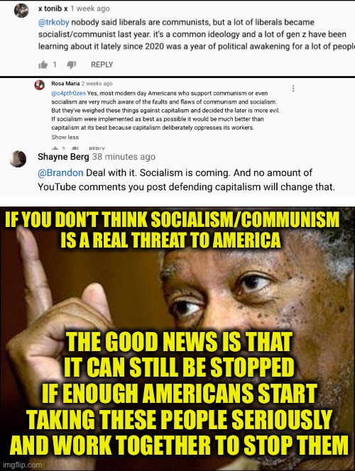 We are under a real threat | IF YOU DON’T THINK SOCIALISM/COMMUNISM IS A REAL THREAT TO AMERICA; THE GOOD NEWS IS THAT IT CAN STILL BE STOPPED IF ENOUGH AMERICANS START TAKING THESE PEOPLE SERIOUSLY AND WORK TOGETHER TO STOP THEM | image tagged in this morgan freeman,socialism,democratic socialism,communism,democratic party | made w/ Imgflip meme maker