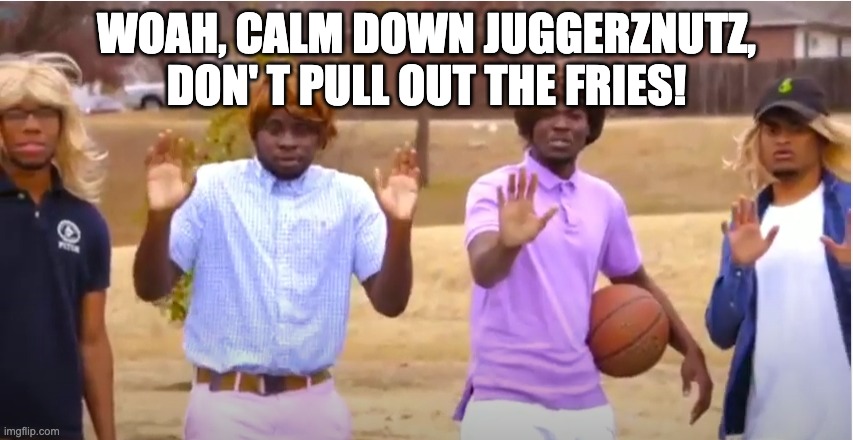 Woah, calm down Jamal, don't pull out the 9! | WOAH, CALM DOWN JUGGERZNUTZ, DON' T PULL OUT THE FRIES! | image tagged in woah calm down jamal don't pull out the 9 | made w/ Imgflip meme maker