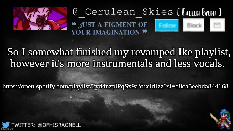 It's a rough design fanmix. | So I somewhat finished my revamped Ike playlist, however it's more instrumentals and less vocals. https://open.spotify.com/playlist/2yd4nzplPqSx9aYuxJdIzz?si=d8ca5eebda844168 | image tagged in novaa's template 5 | made w/ Imgflip meme maker