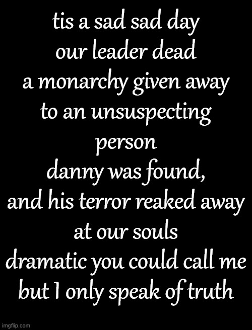 Blank White Template | tis a sad sad day
our leader dead
a monarchy given away
to an unsuspecting person
danny was found,
and his terror reaked away at our souls
dramatic you could call me
but I only speak of truth | image tagged in blank white template | made w/ Imgflip meme maker