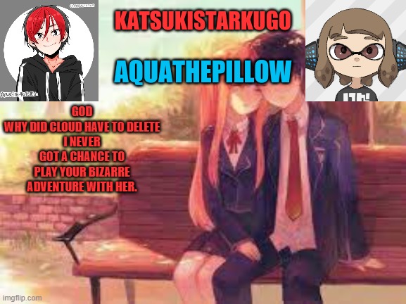 KatsukiStarkugoXAquathepillow | GOD
WHY DID CLOUD HAVE TO DELETE
I NEVER GOT A CHANCE TO PLAY YOUR BIZARRE ADVENTURE WITH HER. | image tagged in katsukistarkugoxaquathepillow | made w/ Imgflip meme maker
