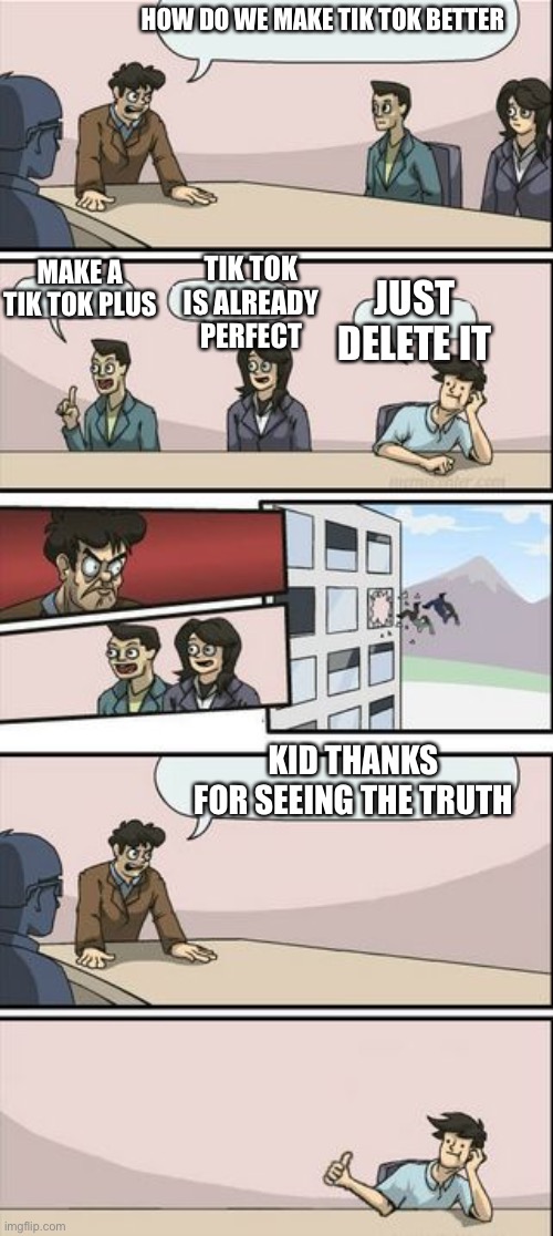 Boardroom Meeting Sugg 2 |  HOW DO WE MAKE TIK TOK BETTER; MAKE A TIK TOK PLUS; TIK TOK IS ALREADY PERFECT; JUST DELETE IT; KID THANKS FOR SEEING THE TRUTH | image tagged in boardroom meeting sugg 2 | made w/ Imgflip meme maker