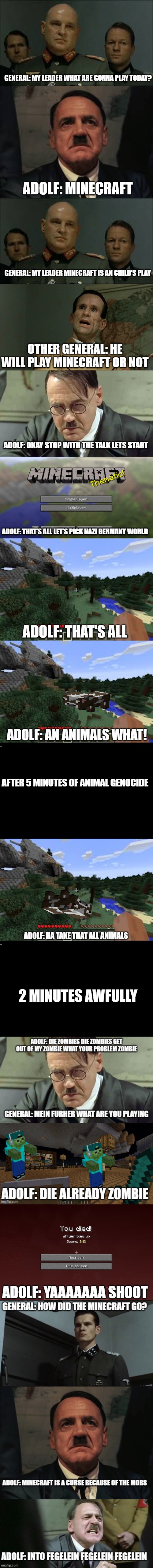 Hitler plays Minecraft (full version) | GENERAL: MY LEADER WHAT ARE GONNA PLAY TODAY? ADOLF: MINECRAFT; GENERAL: MY LEADER MINECRAFT IS AN CHILD'S PLAY; OTHER GENERAL: HE WILL PLAY MINECRAFT OR NOT; ADOLF: OKAY STOP WITH THE TALK LETS START; ADOLF: THAT'S ALL LET'S PICK NAZI GERMANY WORLD; ADOLF: THAT'S ALL; ADOLF: AN ANIMALS WHAT! AFTER 5 MINUTES OF ANIMAL GENOCIDE; ADOLF: HA TAKE THAT ALL ANIMALS; 2 MINUTES AWFULLY; ADOLF: YAAAAAAA SHOOT | image tagged in minecraft,adolf hitler,downfall,hitler,hitler downfall,memes | made w/ Imgflip meme maker