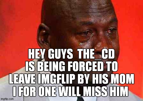 crying michael jordan | HEY GUYS  THE_CD IS BEING FORCED TO LEAVE IMGFLIP BY HIS MOM I FOR ONE WILL MISS HIM | image tagged in crying michael jordan | made w/ Imgflip meme maker