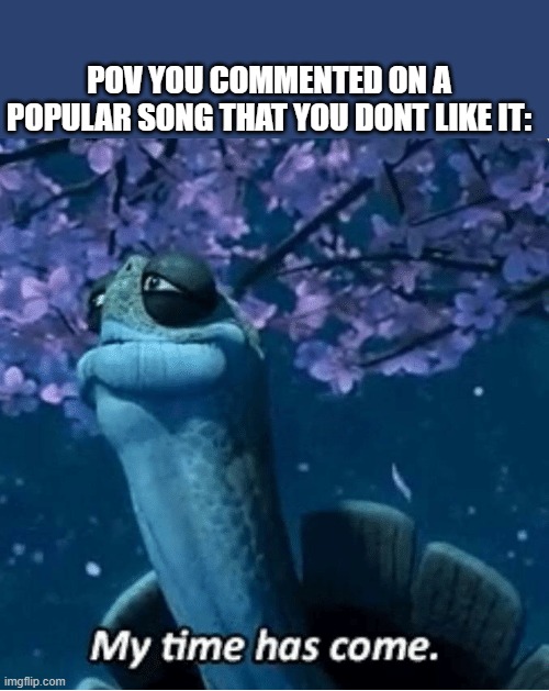 My Time Has Come | POV YOU COMMENTED ON A POPULAR SONG THAT YOU DONT LIKE IT: | image tagged in my time has come | made w/ Imgflip meme maker