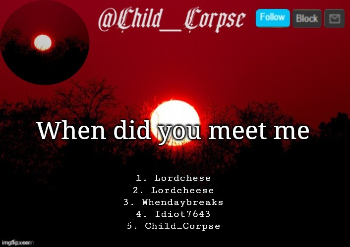1,2,3 are the names of my old accounts. 2 and 3 are the same account | When did you meet me; 1. Lordchese
2. Lordcheese
3. Whendaybreaks
4. Idiot7643
5. Child_Corpse | image tagged in child_corpse announcement template | made w/ Imgflip meme maker