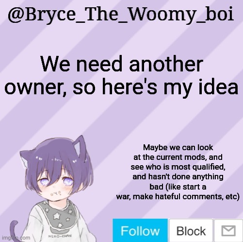 Also someone that has mod for over a month or 2 | We need another owner, so here's my idea; Maybe we can look at the current mods, and see who is most qualified, and hasn't done anything bad (like start a war, make hateful comments, etc) | image tagged in bryce_the_woomy_boi's announcement template | made w/ Imgflip meme maker