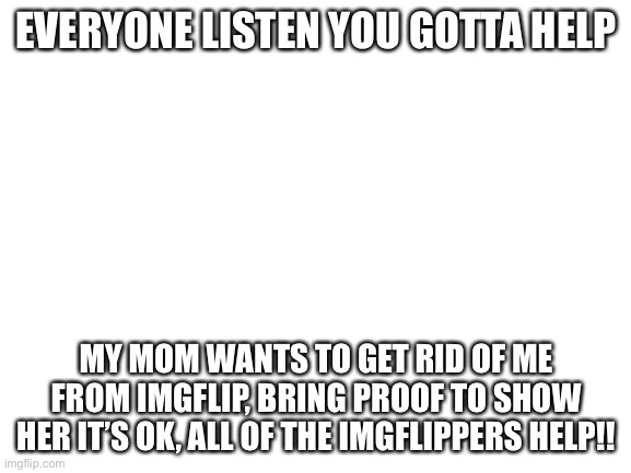 HELP!!!! | EVERYONE LISTEN YOU GOTTA HELP; MY MOM WANTS TO GET RID OF ME FROM IMGFLIP, BRING PROOF TO SHOW HER IT’S OK, ALL OF THE IMGFLIPPERS HELP!! | image tagged in blank white template | made w/ Imgflip meme maker