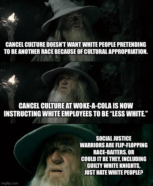Woke-A-Cola | CANCEL CULTURE DOESN’T WANT WHITE PEOPLE PRETENDING TO BE ANOTHER RACE BECAUSE OF CULTURAL APPROPRIATION. CANCEL CULTURE AT WOKE-A-COLA IS NOW INSTRUCTING WHITE EMPLOYEES TO BE “LESS WHITE.”; SOCIAL JUSTICE WARRIORS ARE FLIP-FLOPPING RACE-BAITERS. OR COULD IT BE THEY, INCLUDING GUILTY WHITE KNIGHTS, JUST HATE WHITE PEOPLE? | image tagged in memes,confused gandalf,coca cola,woke,racist,white | made w/ Imgflip meme maker