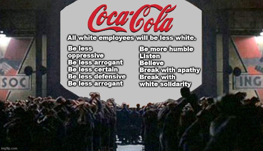 Coca Cola opens the first "re-education camp" by declaring that white employees "be less white". | All white employees will be less white. Be less oppressive
Be less arrogant
Be less certain
Be less defensive
Be less arrogant; Be more humble
Listen
Believe
Break with apathy
Break with white solidarity | image tagged in 1984,corporate socialism,re-education camp | made w/ Imgflip meme maker