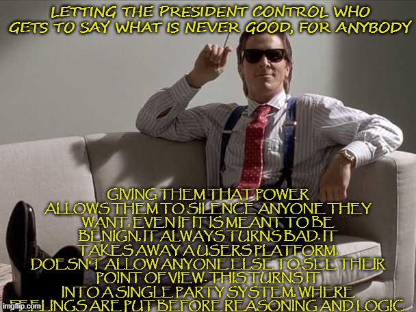 richatd sez long | GIVING THEM THAT POWER ALLOWS THEM TO SILENCE ANYONE THEY WANT, EVEN IF IT IS MEANT TO BE BENIGN, IT ALWAYS TURNS BAD. IT TAKES AWAY A USERS PLATFORM, DOESN'T ALLOW ANYONE ELSE TO SEE THEIR POINT OF VIEW. THIS TURNS IT INTO A SINGLE PARTY SYSTEM, WHERE FEELINGS ARE PUT BEFORE REASONING AND LOGIC; LETTING THE PRESIDENT CONTROL WHO GETS TO SAY WHAT IS NEVER GOOD, FOR ANYBODY | made w/ Imgflip meme maker